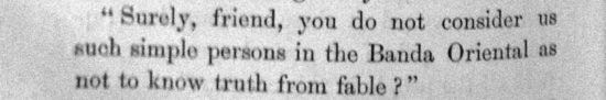 Surely, friend, you do not consider us such simple persons
        in the Banda Oriental as not to know truth from fable ?